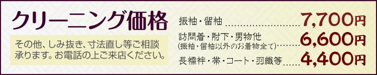 クリーニング価格 振袖・留袖 7,700円／訪問着・附下・男物他（振袖・留袖以外のお着物全て） 6,600円／長襦袢・帯・コート・羽織等 4,400円　その他、しみ抜き、寸法直し等ご相談承ります。お電話の上ご来店ください。